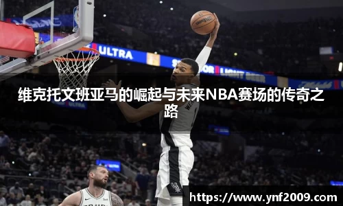 维克托文班亚马的崛起与未来NBA赛场的传奇之路